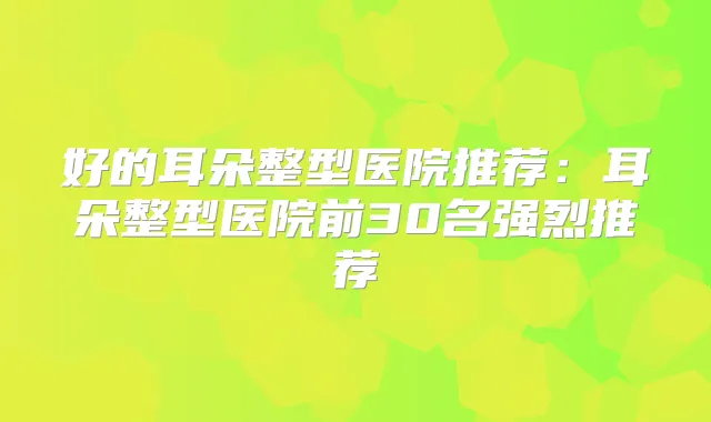 好的耳朵整型医院推荐:耳朵整型医院前30名强烈推荐