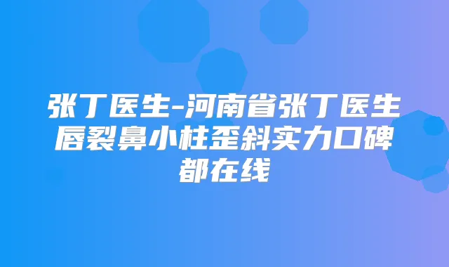张丁医生-河南省张丁医生唇裂鼻小柱歪斜实力口碑都在线