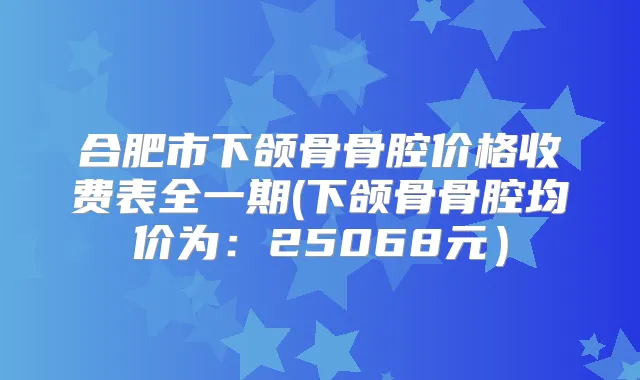 合肥市下颌骨骨腔价格收费表全一期(下颌骨骨腔均价为:25068元)