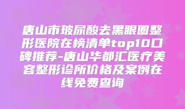 唐山市玻尿酸去黑眼圈整形医院在榜清单top10口碑推荐-唐山华都汇医疗美容整形诊所价格及案例在线免费查询