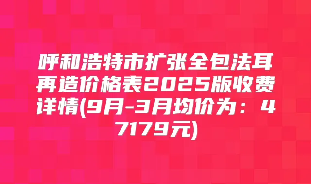 呼和浩特市扩张全包法耳再造价格表2025版收费详情(9月-3月均价为：47179元)
