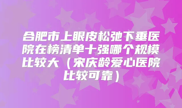 合肥市上眼皮松弛下垂医院在榜清单十强哪个规模比较大(宋庆龄爱心医院比较可靠)