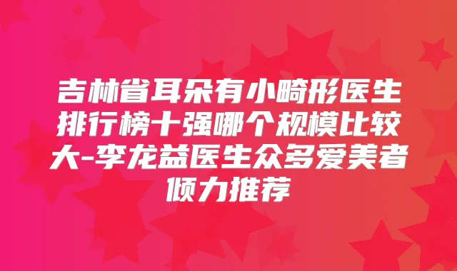 吉林省耳朵有小畸形医生排行榜十强哪个规模比较大-李龙益医生众多爱美者倾力推荐