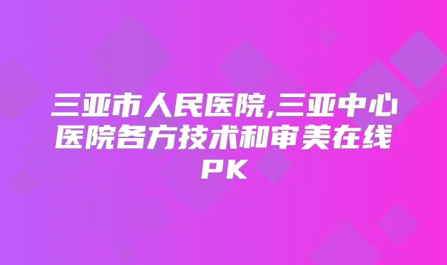 三亚市人民医院,三亚中心医院各方技术和审美在线PK