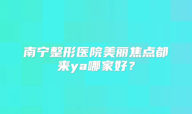 南宁整形医院美丽焦点都来ya哪家好?