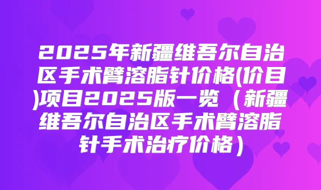 2025年新疆维吾尔自治区手术臂溶脂针价格(价目)项目2025版一览（新疆维吾尔自治区手术臂溶脂针手术价格）