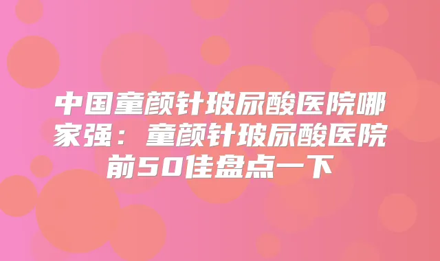中国童颜针玻尿酸医院哪家强:童颜针玻尿酸医院前50佳盘点一下