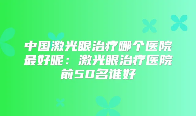 中国激光眼哪个医院好呢：激光眼医院前50名谁好