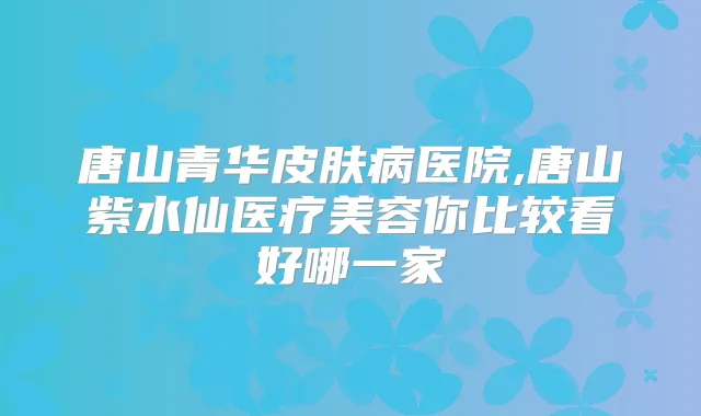 唐山青华皮肤病医院,唐山紫水仙医疗美容你比较看好哪一家