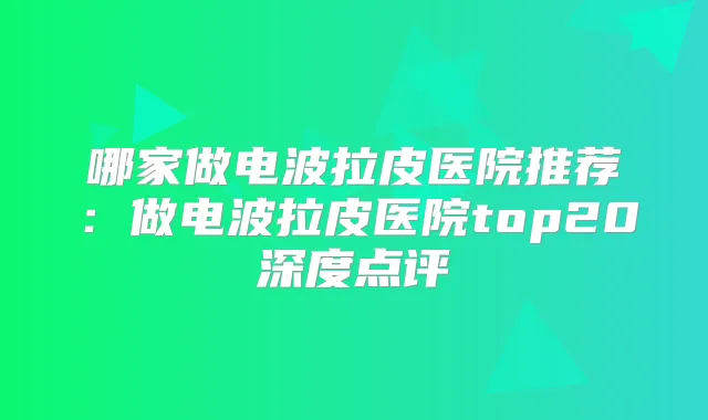 哪家做电波拉皮医院推荐:做电波拉皮医院top20深度点评