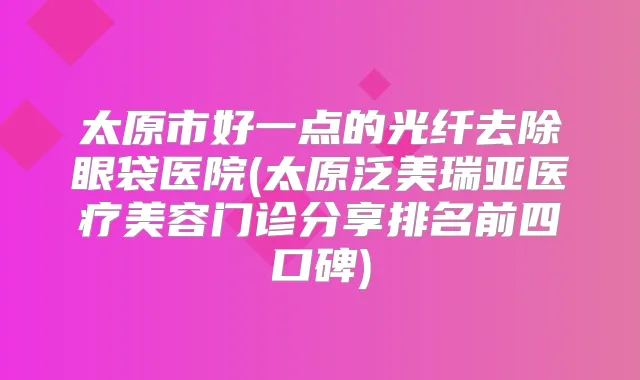 太原市好一点的光纤去除眼袋医院(太原泛美瑞亚医疗美容门诊分享排名前四口碑)