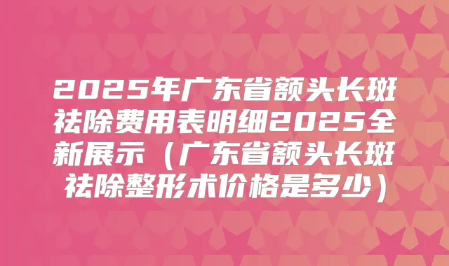 2025年广东省额头长斑祛除费用表明细2025全新展示(广东省额头长斑祛除整形术价格是多少)