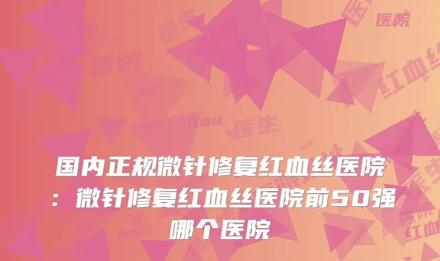 国内正规微针修复红血丝医院:微针修复红血丝医院前50强哪个医院