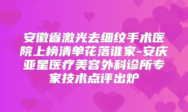 安徽省激光去细纹手术医院上榜清单花落谁家-安庆亚星医疗美容外科诊所专家技术点评出炉