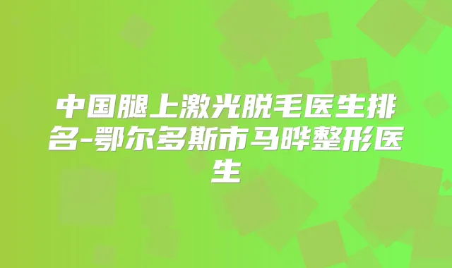 中国腿上激光脱毛医生排名-鄂尔多斯市马晔整形医生