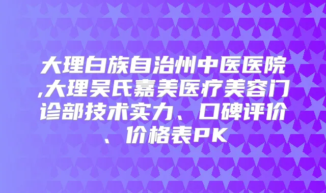 大理白族自治州中医医院,大理吴氏嘉美医疗美容门诊部技术实力、口碑评价、价格表PK