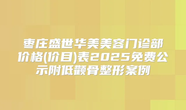 枣庄盛世华美美容门诊部价格(价目)表2025免费公示附低颧骨整形案例