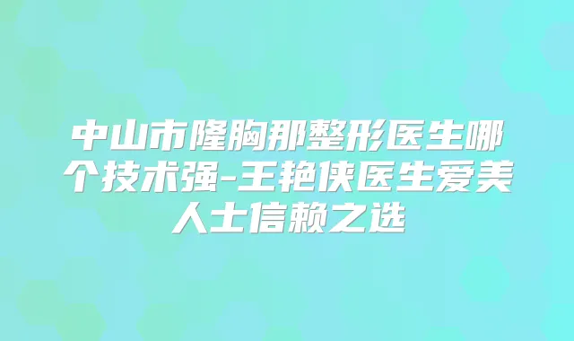 中山市隆胸那整形医生哪个技术强-王艳侠医生爱美人士信赖之选