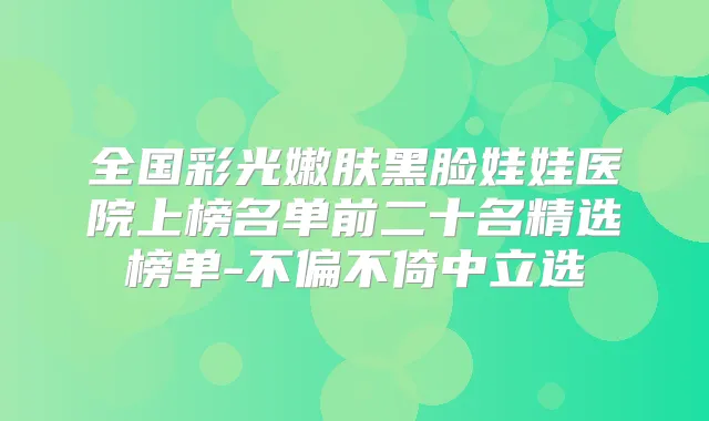 全国彩光嫩肤黑脸娃娃医院上榜名单前二十名精选榜单-不偏不倚中立选