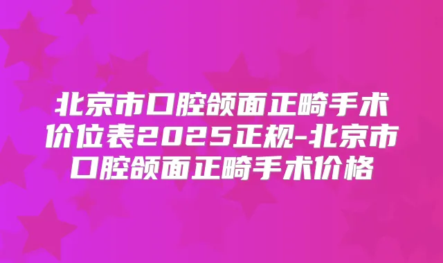 北京市口腔颌面正畸手术价位表2025正规-北京市口腔颌面正畸手术价格