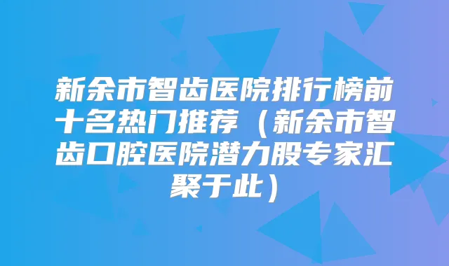 新余市智齿医院排行榜前十名热门推荐（新余市智齿口腔医院潜力股专家汇聚于此）