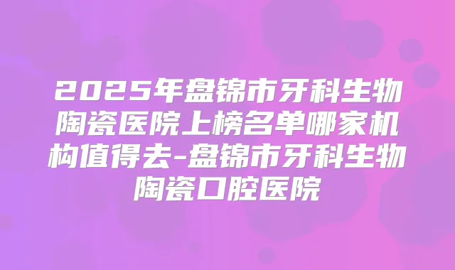 2025年盘锦市牙科生物陶瓷医院上榜名单哪家机构值得去-盘锦市牙科生物陶瓷口腔医院