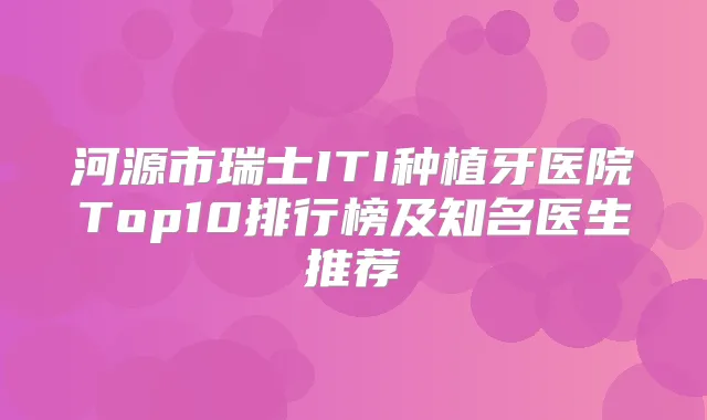 河源市瑞士ITI种植牙医院Top10排行榜及知名医生推荐