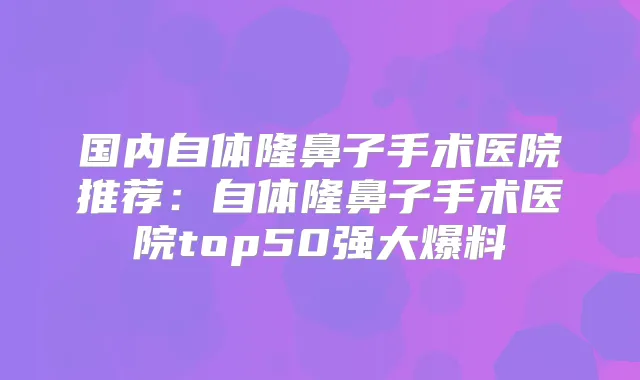 国内自体隆鼻子手术医院推荐:自体隆鼻子手术医院top50强大爆料