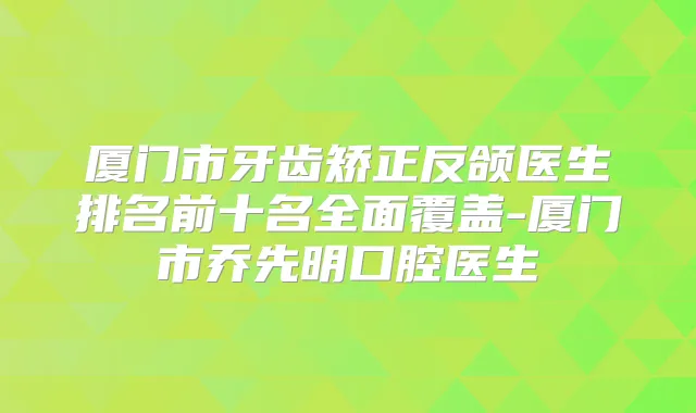 厦门市牙齿矫正反颌医生排名前十名全面覆盖-厦门市乔先明口腔医生
