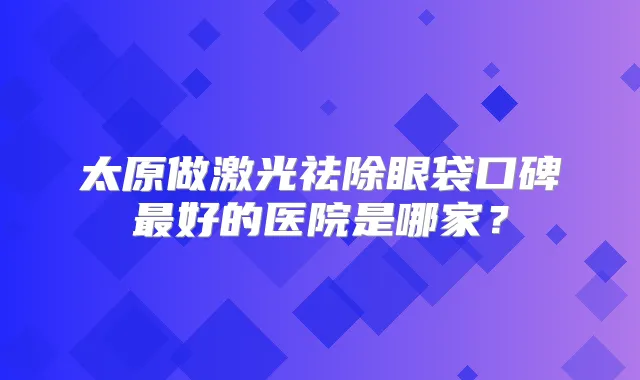 太原做激光祛除眼袋口碑好的医院是哪家?