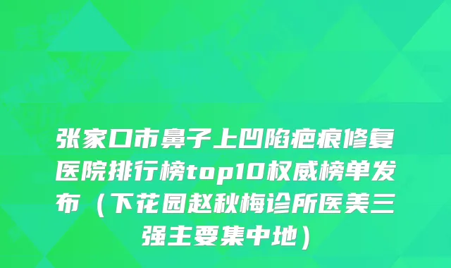 张家口市鼻子上凹陷疤痕修复医院排行榜top10榜单发布（下花园赵秋梅诊所医美三强主要集中地）