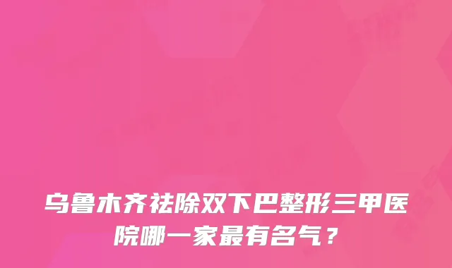乌鲁木齐祛除双下巴整形三甲医院哪一家有名气？