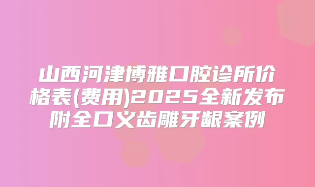 山西河津博雅口腔诊所价格表(费用)2025全新发布附全口义齿雕牙龈案例