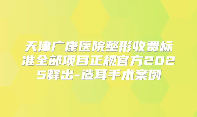 天津广康医院整形收费标准全部项目正规官方2025释出-造耳手术案例