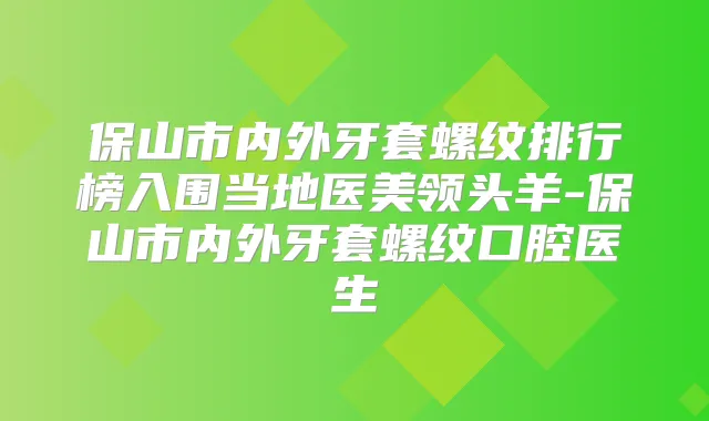 保山市内外牙套螺纹排行榜入围当地医美-保山市内外牙套螺纹口腔医生