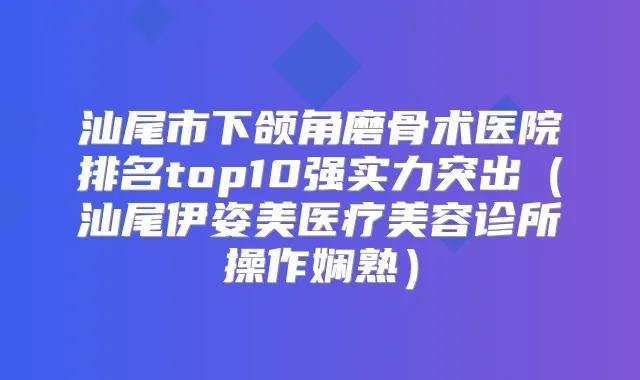 汕尾市下颌角磨骨术医院排名top10强实力突出(汕尾伊姿美医疗美容诊所操作娴熟)