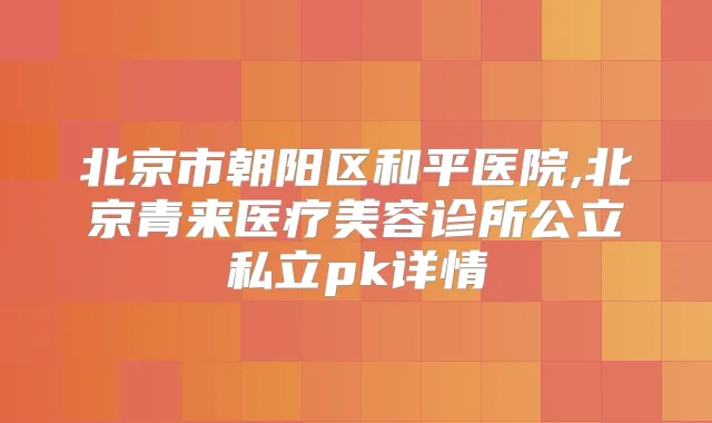 北京市朝阳区和平医院,北京青来医疗美容诊所公立私立pk详情