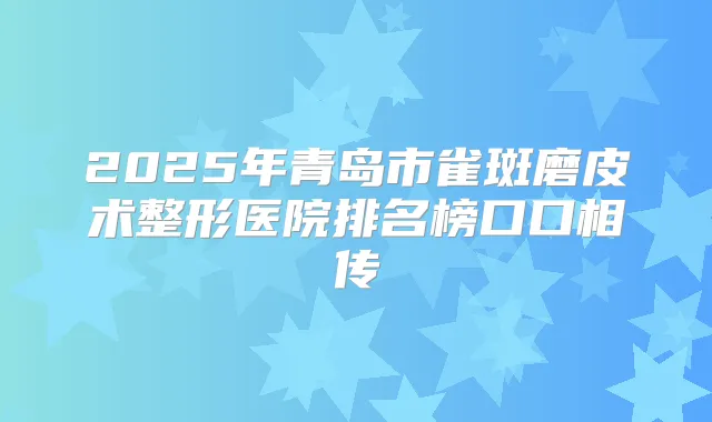2025年青岛市雀斑磨皮术整形医院排名榜口口相传