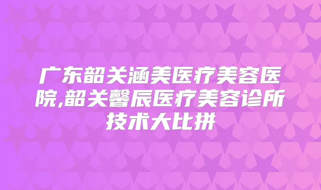 广东韶关涵美医疗美容医院,韶关馨辰医疗美容诊所技术大比拼