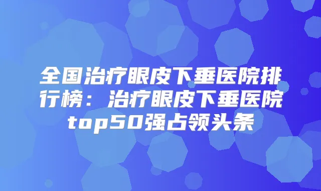 全国眼皮下垂医院排行榜：眼皮下垂医院top50强占领头条