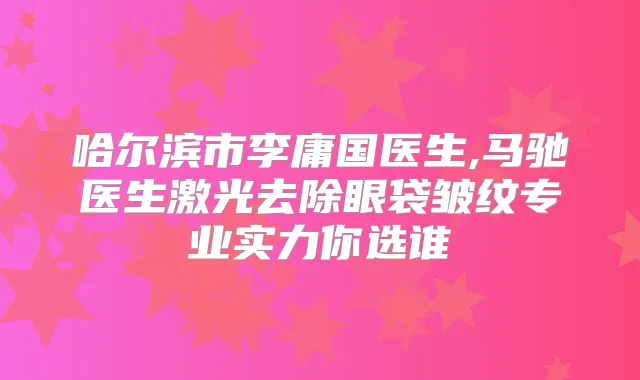 哈尔滨市李庸国医生,马驰医生激光去除眼袋皱纹专业实力你选谁