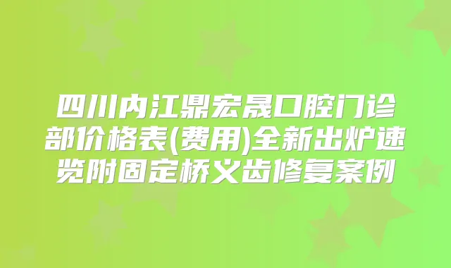 四川内江鼎宏晟口腔门诊部价格表(费用)全新出炉速览附固定桥义齿修复案例