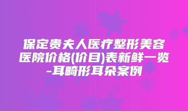 保定贵夫人医疗整形美容医院价格(价目)表新鲜一览-耳畸形耳朵案例