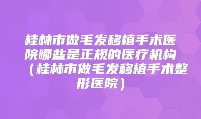 桂林市做毛发移植手术医院哪些是正规的医疗机构（桂林市做毛发移植手术整形医院）