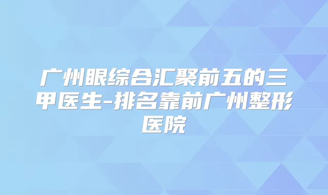 广州眼综合汇聚前五的三甲医生-排名靠前广州整形医院