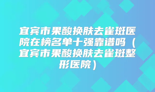 宜宾市果酸换肤去雀斑医院在榜名单十强靠谱吗(宜宾市果酸换肤去雀斑整形医院)