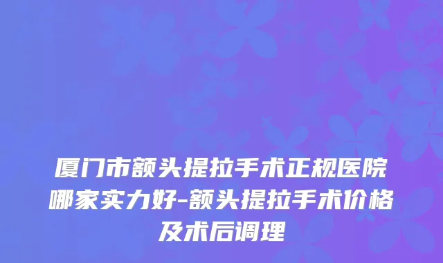 厦门市额头提拉手术正规医院哪家实力好-额头提拉手术价格及术后调理
