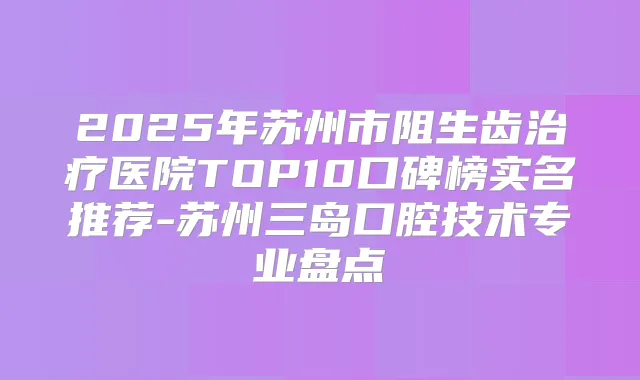 2025年苏州市阻生齿医院TOP10口碑榜实名推荐-苏州三岛口腔技术专业盘点