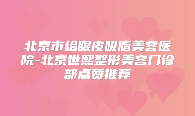 北京市给眼皮吸脂美容医院-北京世熙整形美容门诊部点赞推荐