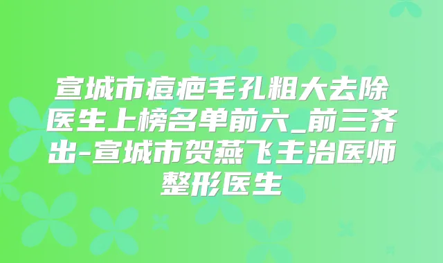 宣城市痘疤毛孔粗大去除医生上榜名单前六_前三齐出-宣城市贺燕飞主治医师整形医生